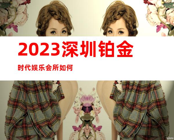 2023深圳铂金时代娱乐会所如何收费夜总会折扣预订 – 深圳龙岗龙岗中心城商务KTV