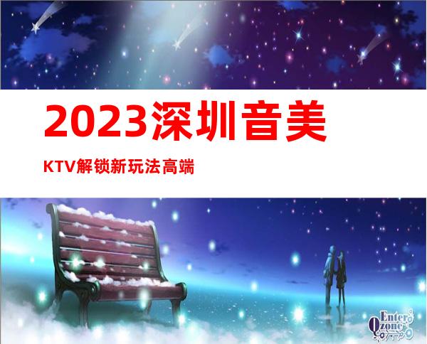 2023深圳音美KTV解锁新玩法高端夜总会玩法 – 深圳光明新区公明商务KTV