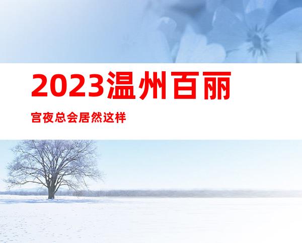2023温州百丽宫夜总会居然这样玩娱乐会所哪里好 – 温州文成商务KTV