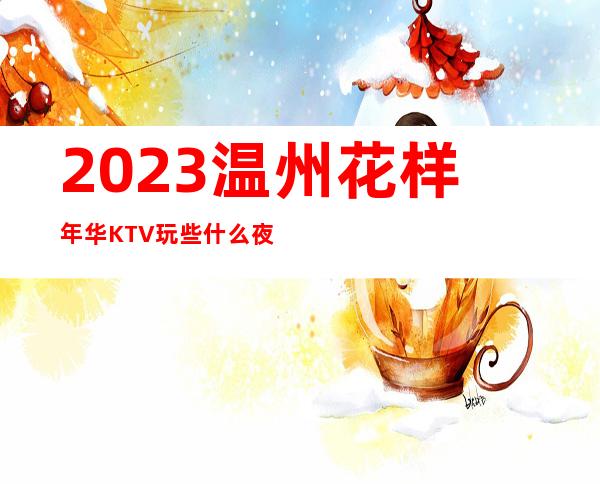 2023温州花样年华KTV玩些什么夜总会消费价格 – 温州瑞安商务KTV