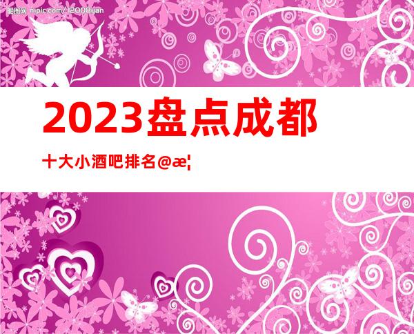2023.盘点成都十大小酒吧排名@榜单有名的酒吧会所一览表