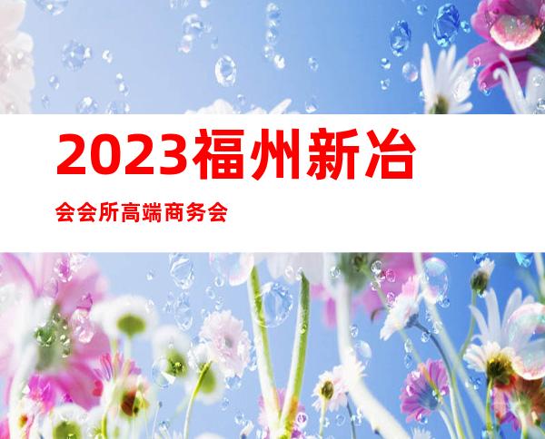 2023福州新冶会会所高端商务会所夜总会哪里好玩 – 福州鼓楼安泰商务KTV