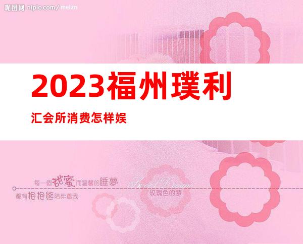 2023福州璞利汇会所消费怎样娱乐会所节目棒 – 福州马尾罗星商务KTV
