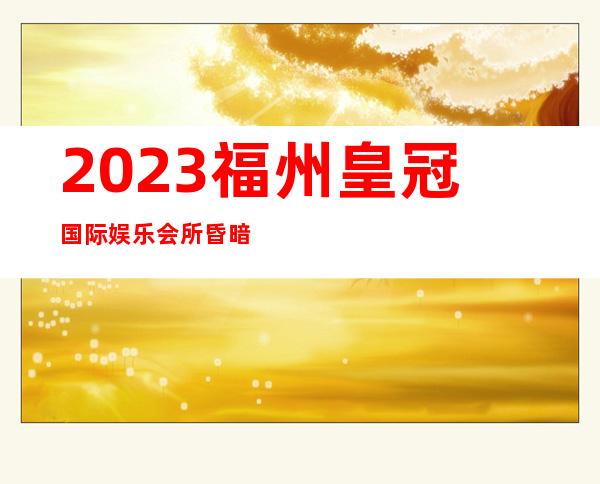 2023福州皇冠国际娱乐会所昏暗节奏舞夜总会哪家好 – 福州罗源商务KTV