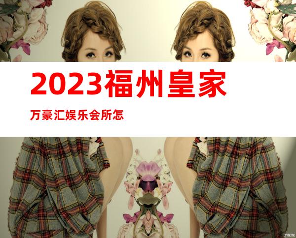 2023福州皇家万豪汇娱乐会所怎么样娱乐会所网红舞 – 福州连江商务KTV