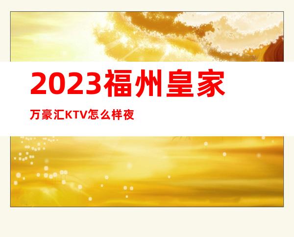 2023福州皇家万豪汇KTV怎么样夜总会怎么样 – 福州长乐商务KTV