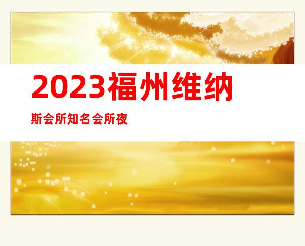 2023福州维纳斯会所知名会所夜总会哪里好 – 福州台江鳌峰商务KTV