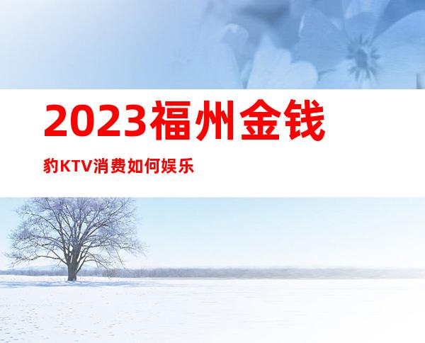 2023福州金钱豹KTV消费如何娱乐会所大全 – 福州长乐商务KTV