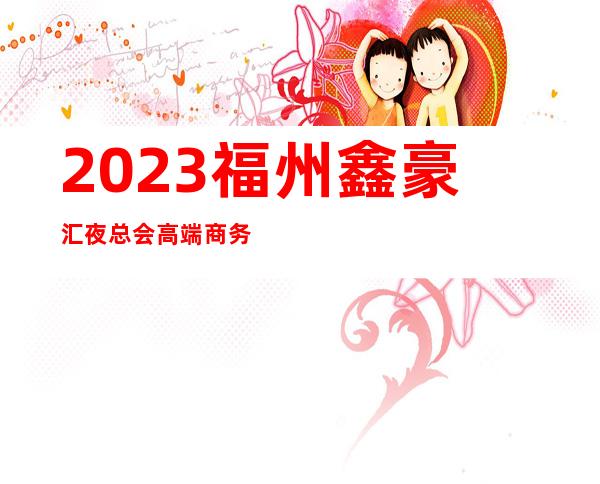2023福州鑫豪汇夜总会高端商务会所娱乐会所哪里好 – 福州闽侯商务KTV