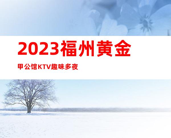 2023福州黄金甲公馆KTV趣味多夜总会怎么样 – 福州马尾亭江商务KTV
