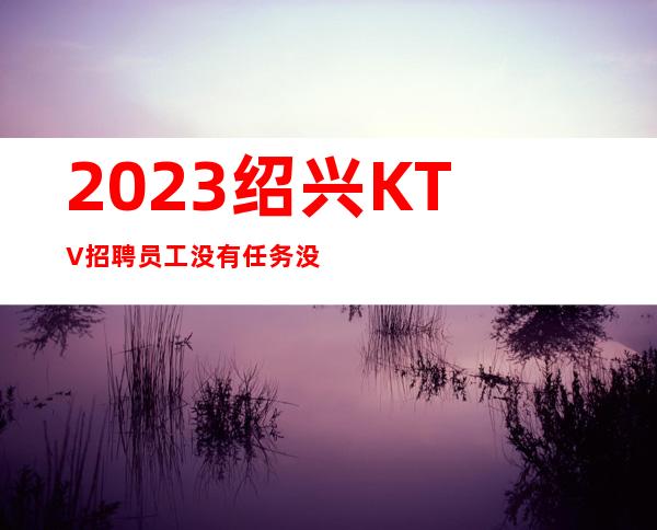 2023绍兴KTV招聘员工 没有任务没有套路自由自在