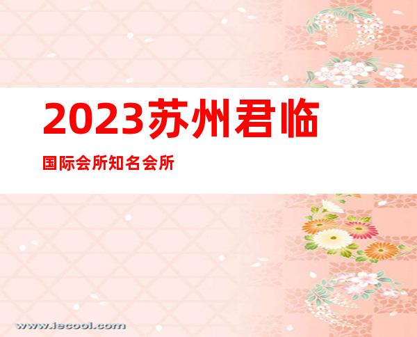 2023苏州君临国际会所知名会所夜总会排名前三 – 苏州虎丘/高新区东渚商务KTV