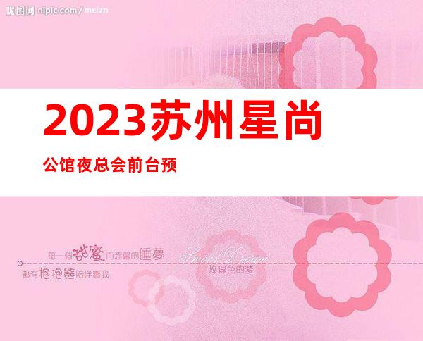 2023苏州星尚公馆夜总会前台预定娱乐会所哪家好 – 苏州吴江同里商务KTV