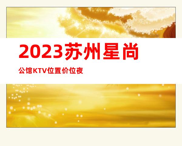 2023苏州星尚公馆KTV位置价位夜总会怎么样 – 苏州虎丘/高新区通安商务KTV