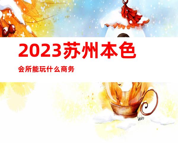 2023苏州本色会所能玩什么商务KTV预订 – 苏州虎丘/高新区狮山商务KTV