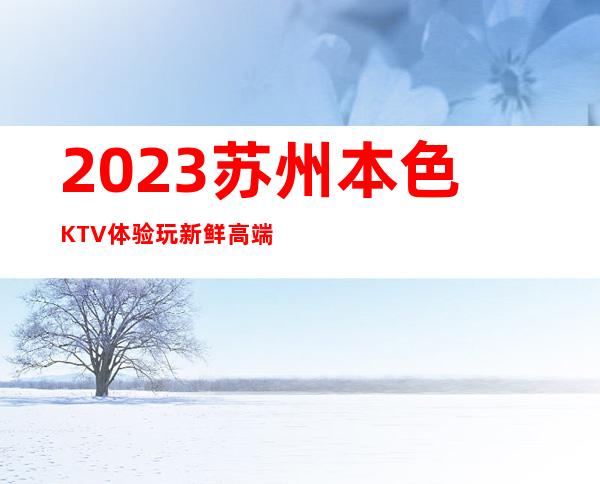 2023苏州本色KTV体验玩新鲜高端娱乐会所 – 苏州相城陆慕商务KTV