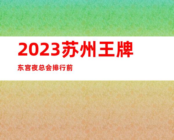 2023苏州王牌东宫夜总会排行前几名娱乐会所哪家好 – 苏州常熟支塘商务KTV