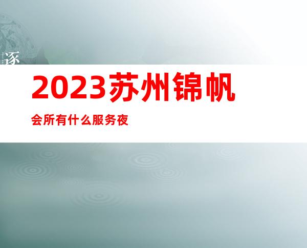 2023苏州锦帆会所有什么服务夜总会前三名 – 苏州园区唯亭商务KTV