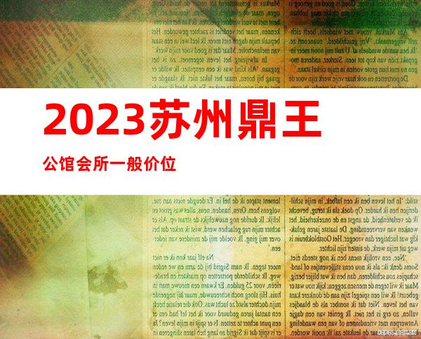 2023苏州鼎王公馆会所一般价位夜总会哪里好玩 – 苏州姑苏/沧浪/金阊/平江双塔商务KTV