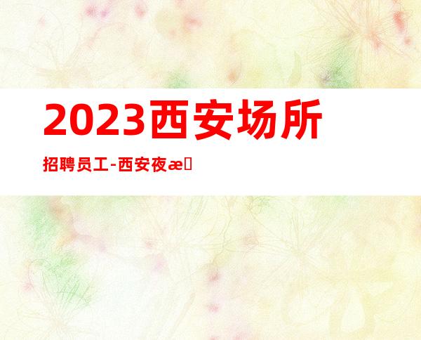 2023西安场所招聘员工-西安夜总会认准叶少