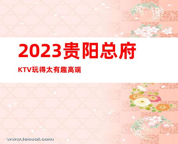 2023贵阳总府KTV玩得太有趣高端夜总会玩法 – 贵阳清镇商务KTV