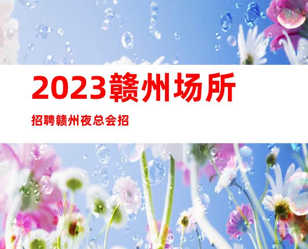 2023赣州场所招聘赣州夜总会招聘赣州KTV招聘