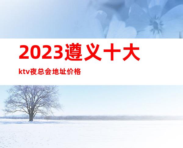 2023遵义十大ktv夜总会地址价格包厢消费预订