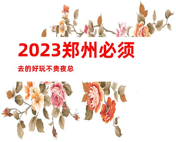 2023郑州必须去的好玩不贵夜总会内部报价一览表