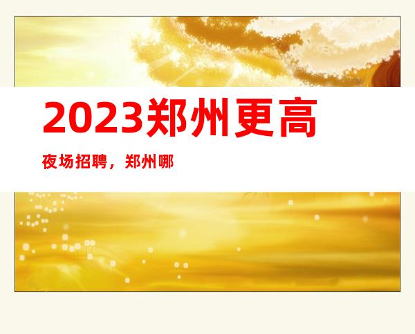 2023郑州更高夜场招聘，郑州哪个夜场好上班生意高