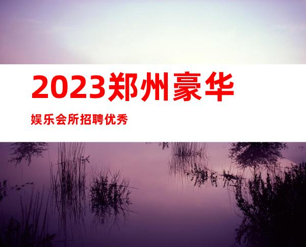 2023郑州豪华娱乐会所招聘优秀服务员111名=资源