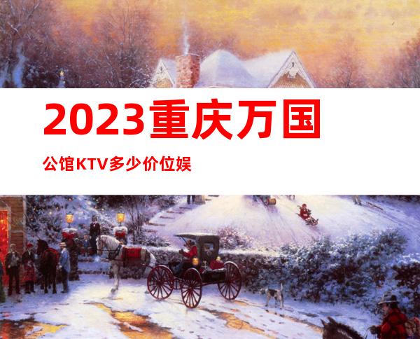 2023重庆万国公馆KTV多少价位娱乐会所价格 – 重庆城口商务KTV
