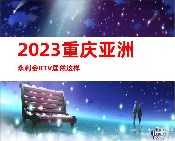 2023重庆亚洲永利会KTV居然这样玩娱乐会所大全 – 重庆万州新田商务KTV