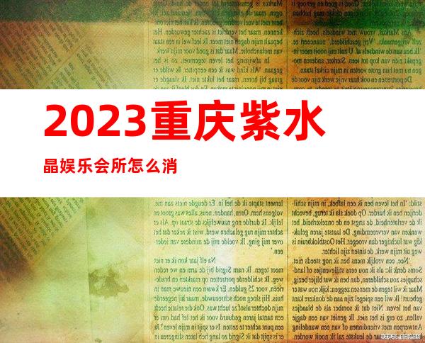 2023重庆紫水晶娱乐会所怎么消费夜总会怎么消费 – 重庆涪陵青羊商务KTV