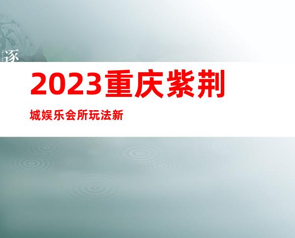 2023重庆紫荆城娱乐会所玩法新颖夜总会网红舞 – 重庆长寿海棠商务KTV