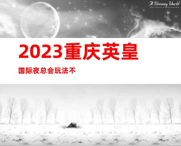 2023重庆英皇国际夜总会玩法不一样夜场游戏哪家好 – 重庆双桥通桥商务KTV