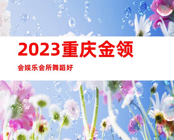 2023重庆金领会娱乐会所舞蹈好看娱乐会所网红舞 – 重庆渝中九滨路商务KTV