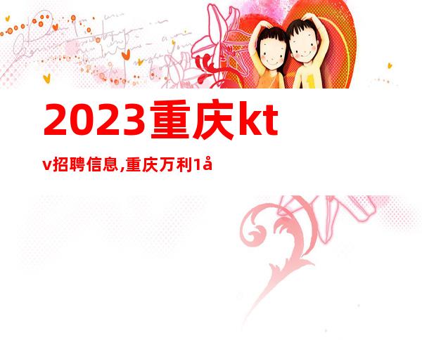 2023重庆ktv招聘信息,重庆万利1号ktv招聘无入职包上