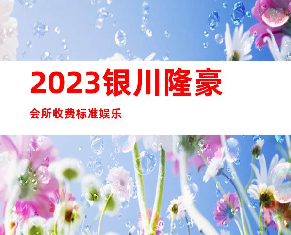 2023银川隆豪会所收费标准娱乐会所节目棒 – 银川兴庆商务KTV