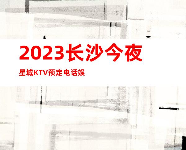 2023长沙今夜星城KTV预定电话娱乐会所大全 – 长沙开福恒大雅苑商务KTV