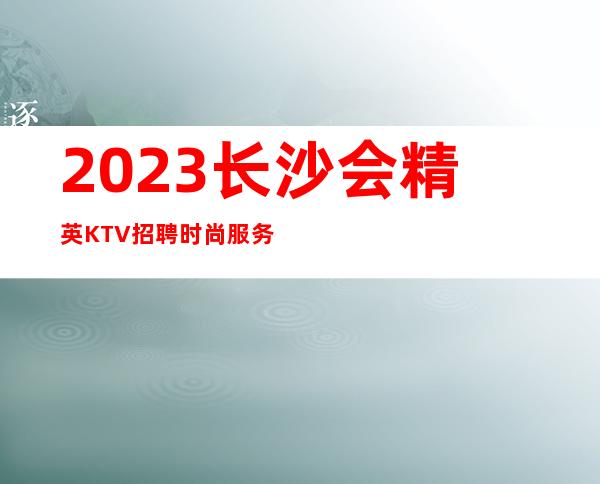 2023长沙会精英KTV招聘时尚服务员-888名-迎宾-服务员