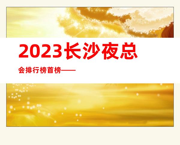 2023长沙夜总会排行榜首榜——长城长沙会KTV预定介绍