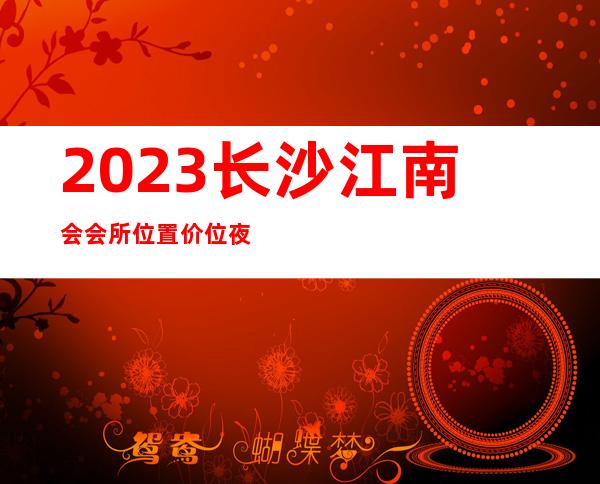 2023长沙江南会会所位置价位夜总会哪家好玩 – 长沙天心碧湘街商务KTV