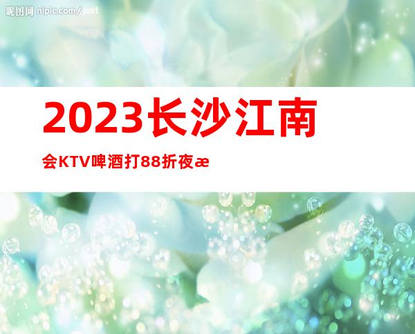 2023长沙江南会KTV啤酒打88折夜总会怎么样 – 长沙浏阳商务KTV