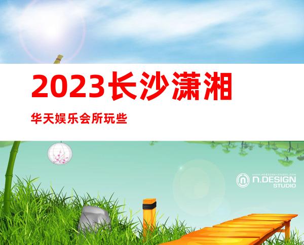 2023长沙潇湘华天娱乐会所玩些什么KTV会所怎样 – 长沙岳麓玫瑰园商务KTV