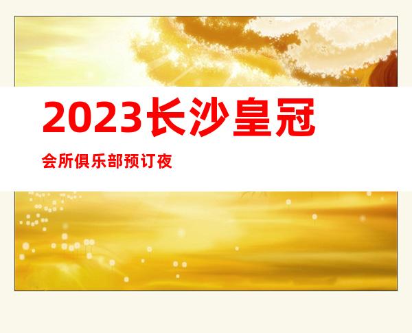2023长沙皇冠会所俱乐部预订夜总会十大排名 – 长沙开福王家垅商务KTV