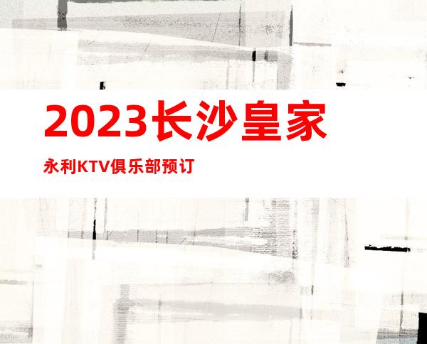 2023长沙皇家永利KTV俱乐部预订夜总会消费价格 – 长沙开福烈士公园商务KTV