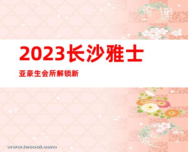2023长沙雅士亚豪生会所解锁新玩法夜总会哪里好玩 – 长沙长沙商务KTV