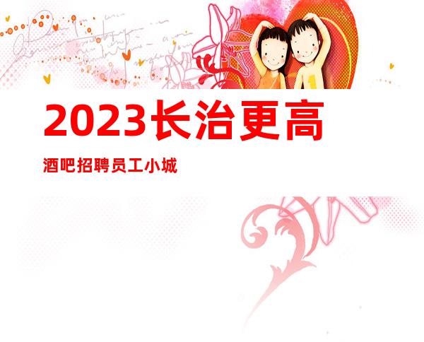 2023长治更高酒吧招聘员工 小城市竞争小要求不高好上班