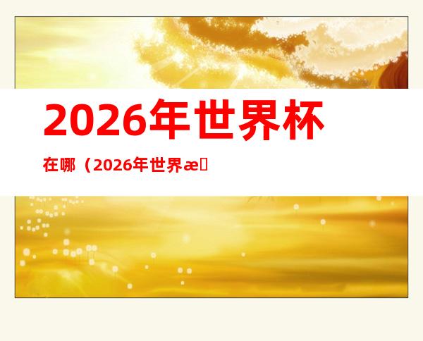 2026年世界杯在哪(2026年世界杯比赛时间)