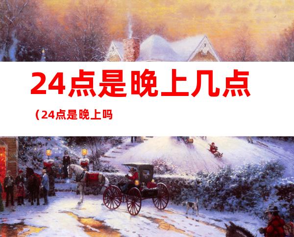 24点是晚上几点（24点是晚上吗）